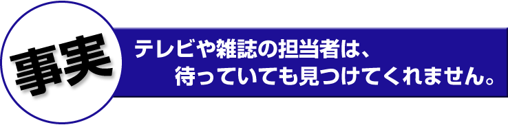 テレビや雑誌の担当者は、待っていても見つけてくれません。