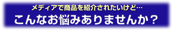 メディアで商品を紹介されたいけど…こんなお悩みありませんか？